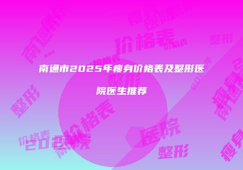 南通市2025年瘦身价格表及整形医院医生推荐