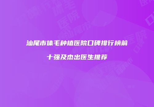 汕尾市体毛种植医院口碑排行榜前十强及杰出医生推荐