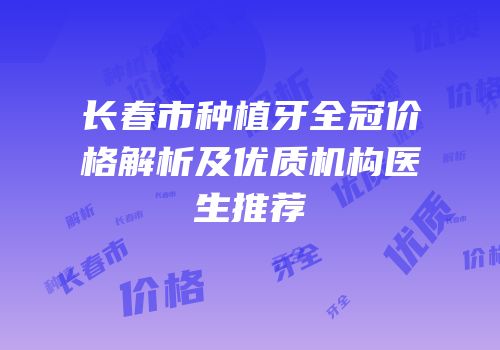 长春市种植牙全冠价格解析及优质机构医生推荐