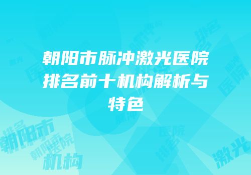 朝阳市脉冲激光医院排名前十机构解析与特色