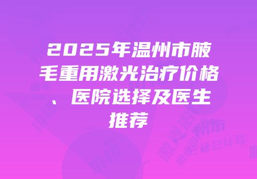 2025年温州市腋毛重用激光治疗价格、医院选择及医生推荐