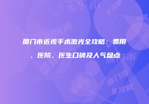 厦门市近视手术激光全攻略：费用、医院、医生口碑及人气盘点