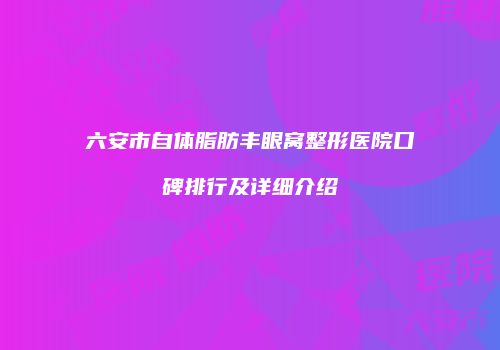 六安市自体脂肪丰眼窝整形医院口碑排行及详细介绍