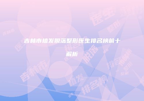 吉林市植发脱落整形医生排名榜前十解析