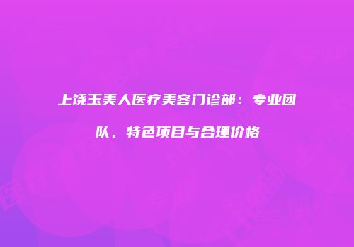 上饶玉美人医疗美容门诊部：专业团队、特色项目与合理价格
