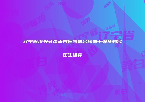 辽宁省冷光牙齿美白医院排名榜前十强及知名医生推荐
