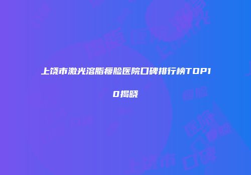 上饶市激光溶脂瘦脸医院口碑排行榜TOP10揭晓