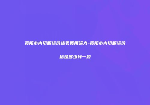 贵阳市内切眼袋价格表费用曝光-贵阳市内切眼袋价格是多少钱一般