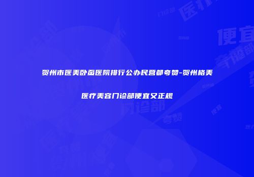 贺州市医美卧蚕医院排行公办民营都夸赞-贺州格美医疗美容门诊部便宜又正规
