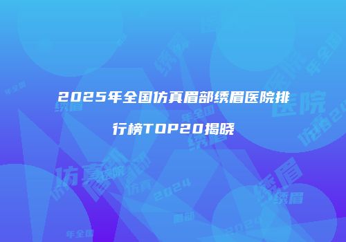 2025年全国仿真眉部绣眉医院排行榜TOP20揭晓