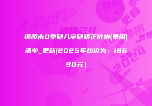 铜陵市O型腿八字腿矫正价格(费用)清单_更新(2025年均价为：18690元）