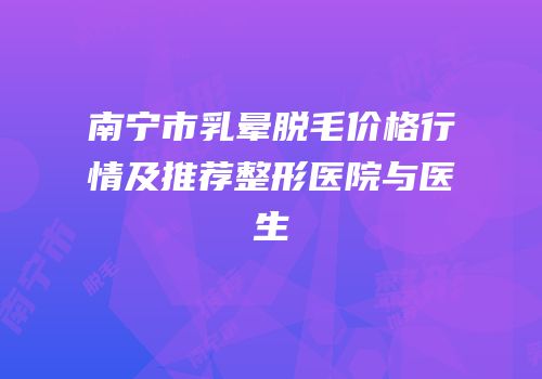 南宁市乳晕脱毛价格行情及推荐整形医院与医生
