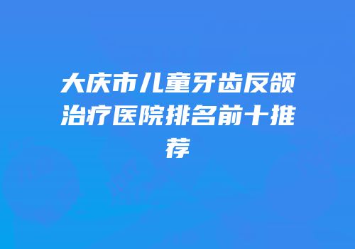 大庆市儿童牙齿反颌治疗医院排名前十推荐