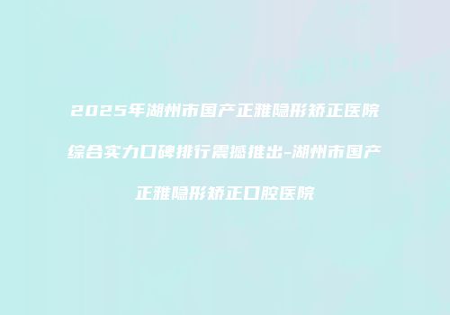 2025年湖州市国产正雅隐形矫正医院综合实力口碑排行震撼推出-湖州市国产正雅隐形矫正口腔医院