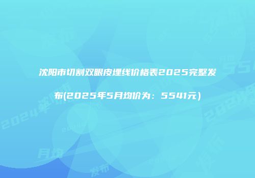 沈阳市切割双眼皮埋线价格表2025完整发布(2025年5月均价为：5541元）