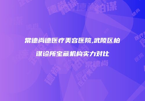 常德尚德医疗美容医院,武陵区柏谋诊所宝藏机构实力对比