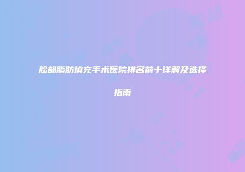 脸部脂肪填充手术医院排名前十详解及选择指南