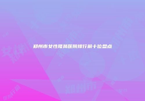 郑州市女性隆鼻医院排行前十位盘点