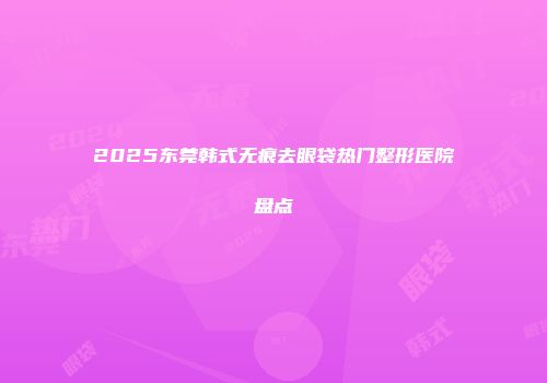 2025东莞韩式无痕去眼袋热门整形医院盘点