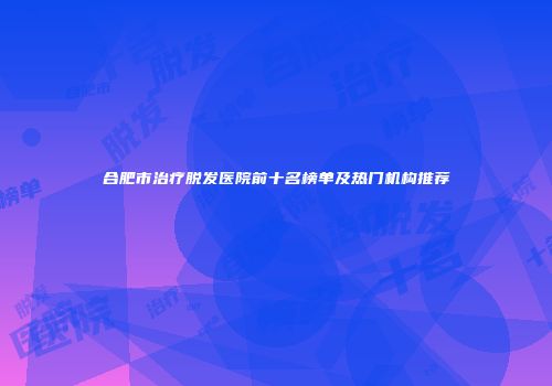 合肥市治疗脱发医院前十名榜单及热门机构推荐