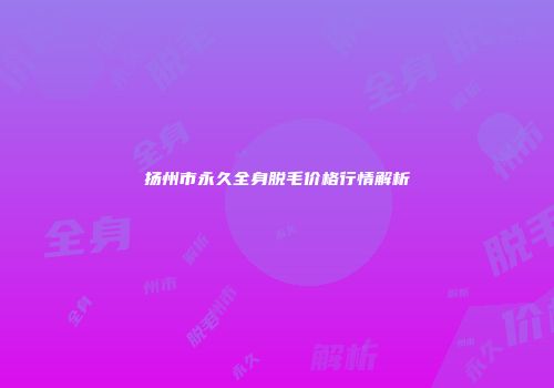 扬州市永久全身脱毛价格行情解析