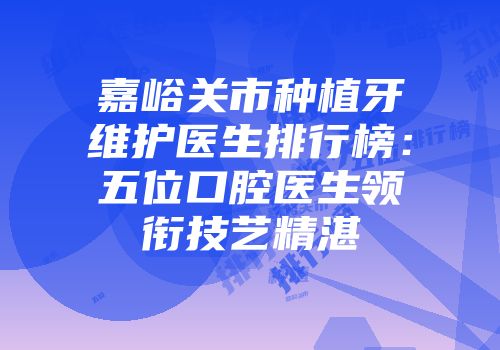 嘉峪关市种植牙维护医生排行榜：五位口腔医生领衔技艺精湛