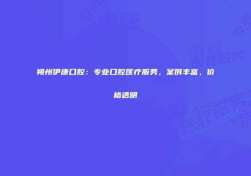 朔州伊康口腔：专业口腔医疗服务，案例丰富，价格透明