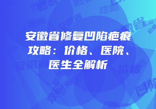 安徽省修复凹陷疤痕攻略：价格、医院、医生全解析