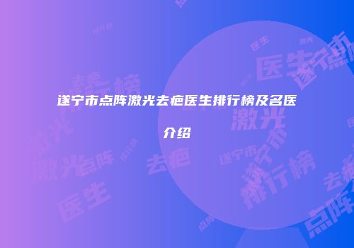 遂宁市点阵激光去疤医生排行榜及名医介绍