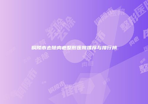铜陵市去除肉疤整形医院推荐与排行榜