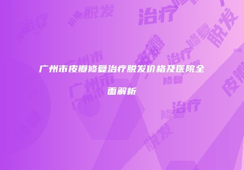 广州市皮瓣修复治疗脱发价格及医院全面解析