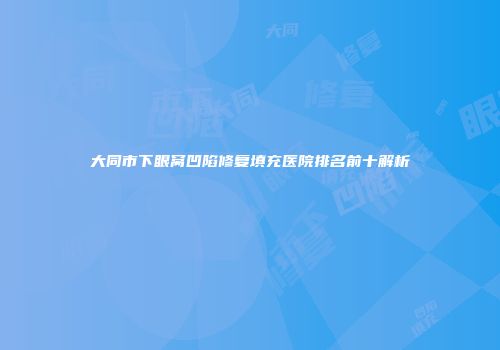 大同市下眼窝凹陷修复填充医院排名前十解析