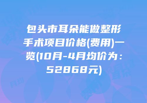 包头市耳朵能做整形手术项目价格(费用)一览(10月-4月均价为：52868元)