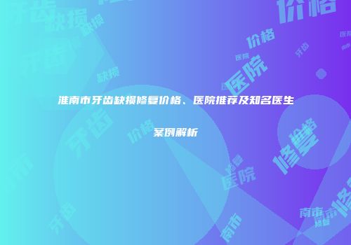 淮南市牙齿缺损修复价格、医院推荐及知名医生案例解析