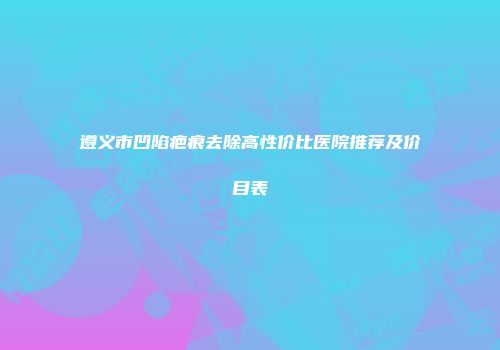 遵义市凹陷疤痕去除高性价比医院推荐及价目表