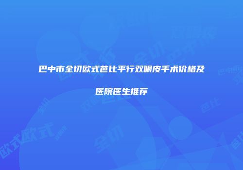 巴中市全切欧式芭比平行双眼皮手术价格及医院医生推荐