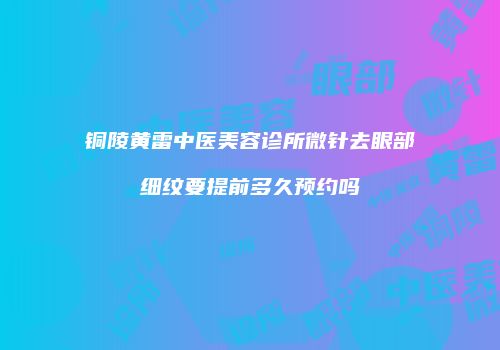 铜陵黄雷中医美容诊所微针去眼部细纹要提前多久预约吗