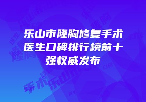 乐山市隆胸修复手术医生口碑排行榜前十强权威发布