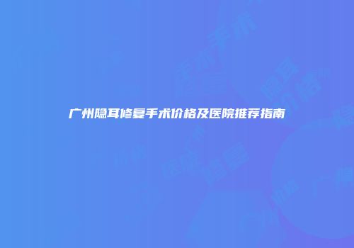广州隐耳修复手术价格及医院推荐指南