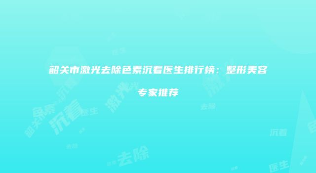 韶关市激光去除色素沉着医生排行榜：整形美容专家推荐