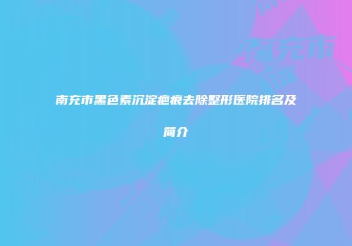南充市黑色素沉淀疤痕去除整形医院排名及简介