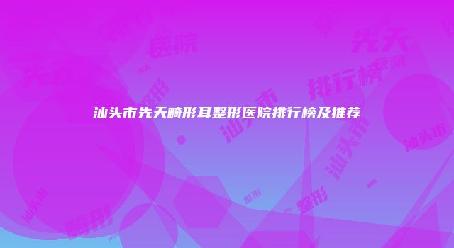 汕头市先天畸形耳整形医院排行榜及推荐