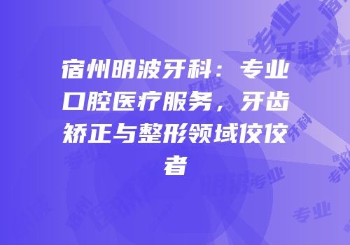 宿州明波牙科：专业口腔医疗服务，牙齿矫正与整形领域佼佼者