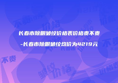 长春市除眼皱纹价格表价格贵不贵-长春市除眼皱纹均价为4219元