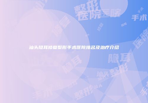 汕头隐耳修复整形手术医院排名及治疗介绍