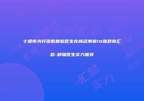 十堰市光钎溶脂瘦脸医生在榜名单前10强鲜有汇总-郑瑞医生实力推荐