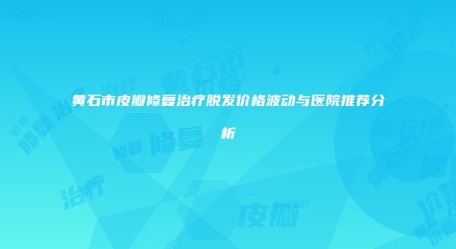 黄石市皮瓣修复治疗脱发价格波动与医院推荐分析