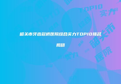韶关市牙齿冠桥医院综合实力TOP10排名揭晓