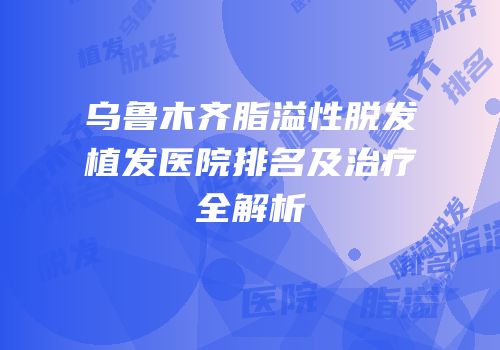 乌鲁木齐脂溢性脱发植发医院排名及治疗全解析