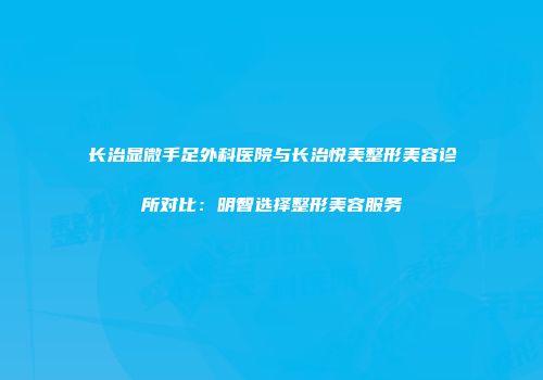 长治显微手足外科医院与长治悦美整形美容诊所对比：明智选择整形美容服务